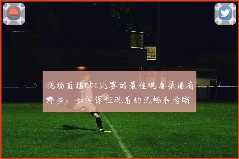 现场直播nba比赛的最佳观看渠道有哪些，如何保证观看的流畅和清晰