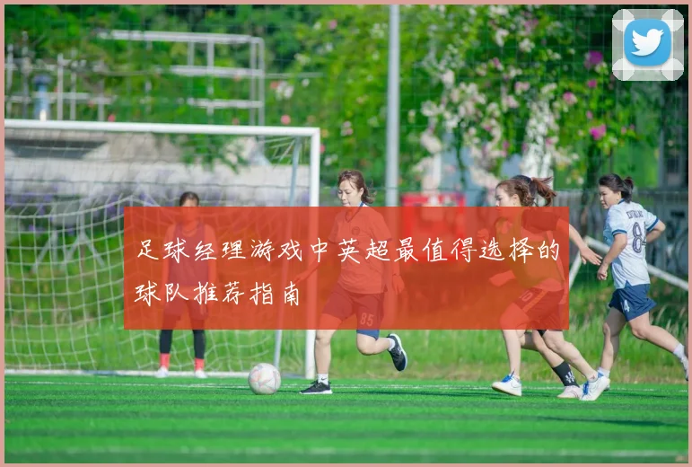 足球经理游戏中英超最值得选择的球队推荐指南